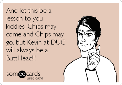 And let this be a
lesson to you
kiddies, Chips may
come and Chips may
go, but Kevin at DUC
will always be a
ButtHead!!!