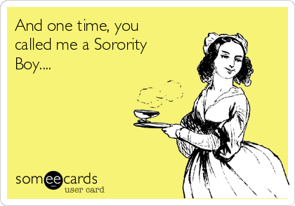 And one time, you
called me a Sorority
Boy....