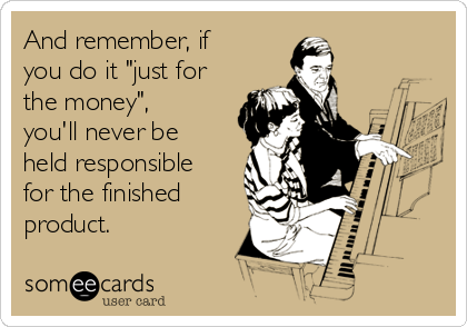 And remember, if
you do it "just for
the money",
you'll never be
held responsible
for the finished
product.