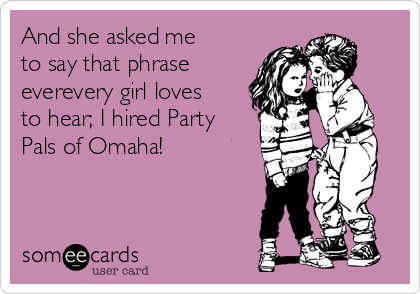 And she asked me
to say that phrase
everevery girl loves
to hear; I hired Party
Pals of Omaha!