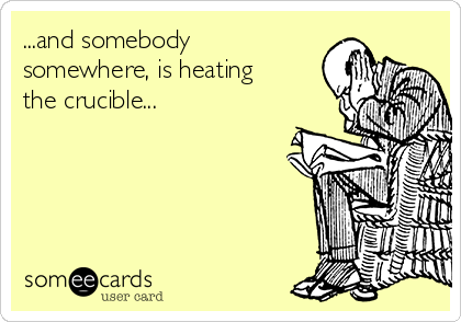 ...and somebody
somewhere, is heating
the crucible...