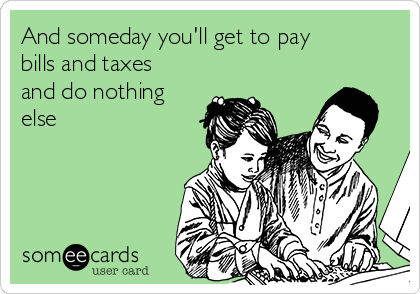 And someday you'll get to pay
bills and taxes
and do nothing
else