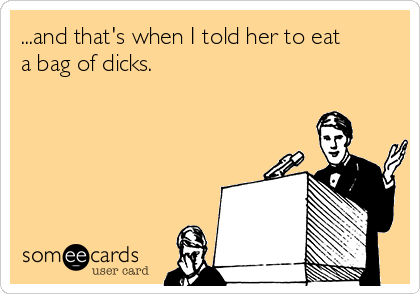 ...and that's when I told her to eat
a bag of dicks.