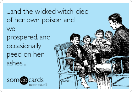 ...and the wicked witch died
of her own poison and
we
prospered..and
occasionally
peed on her
ashes...