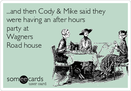 ...and then Cody & Mike said they
were having an after hours
party at
Wagners
Road house