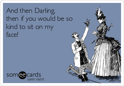 And then Darling,
then if you would be so
kind to sit on my
face!