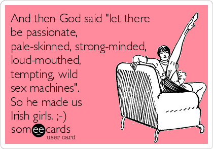 And then God said "let there
be passionate,
pale-skinned, strong-minded,
loud-mouthed,
tempting, wild
sex machines".
So he made us
Irish girls. ;-)