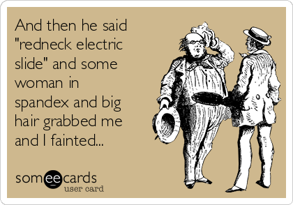 And then he said
"redneck electric
slide" and some
woman in
spandex and big
hair grabbed me
and I fainted...
