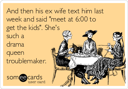 And then his ex wife text him last
week and said "meet at 6:00 to
get the kids". She's
such a
drama
queen
troublemaker.