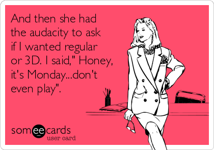 And then she had
the audacity to ask
if I wanted regular
or 3D. I said," Honey,
it's Monday...don't
even play".