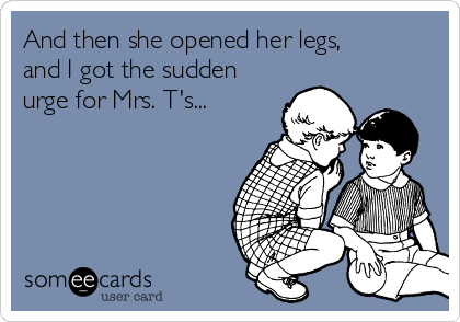 And then she opened her legs,
and I got the sudden
urge for Mrs. T's...