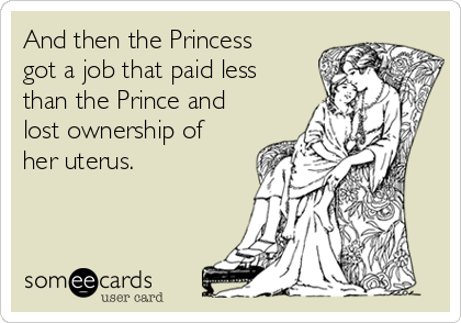 And then the Princess
got a job that paid less
than the Prince and
lost ownership of
her uterus.
