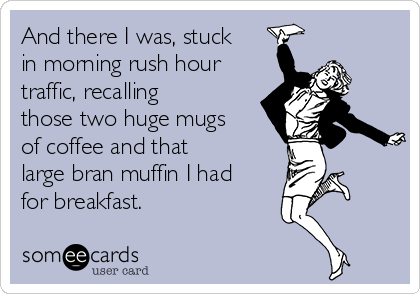 And there I was, stuck
in morning rush hour
traffic, recalling
those two huge mugs
of coffee and that
large bran muffin I had
for breakfast.