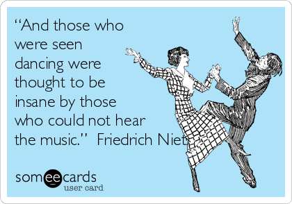 “And those who
were seen
dancing were
thought to be
insane by those
who could not hear
the music.”  Friedrich Nietzsche 