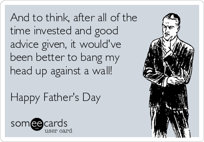 And to think, after all of the
time invested and good
advice given, it would've
been better to bang my
head up against a wall!

Happy Father's Day