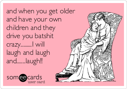 and when you get older
and have your own
children and they
drive you batshit
crazy.........I will
laugh and laugh
and.......laugh!!