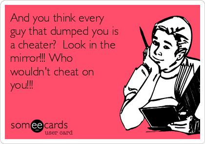 And you think every
guy that dumped you is
a cheater?  Look in the
mirror!!! Who
wouldn't cheat on
you!!!