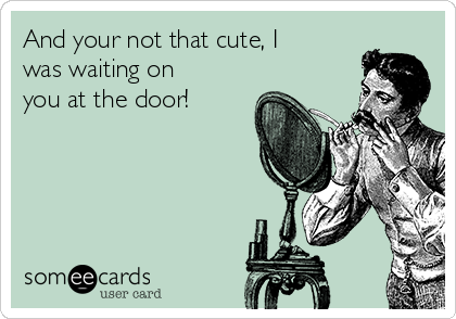 And your not that cute, I
was waiting on
you at the door!