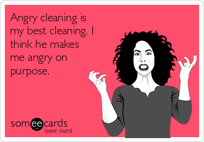 Angry cleaning is
my best cleaning. I
think he makes
me angry on
purpose. 