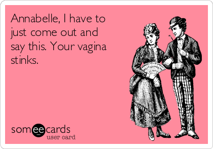 Annabelle, I have to
just come out and
say this. Your vagina
stinks.