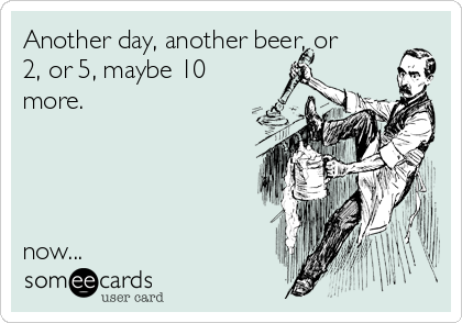 Another day, another beer, or
2, or 5, maybe 10
more.




now...