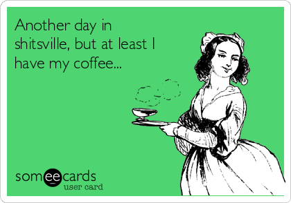Another day in
shitsville, but at least I
have my coffee...