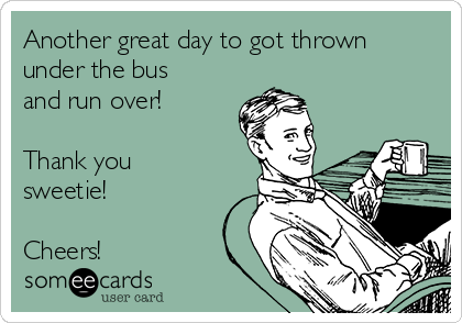 Another great day to got thrown
under the bus
and run over!  

Thank you
sweetie!

Cheers! 