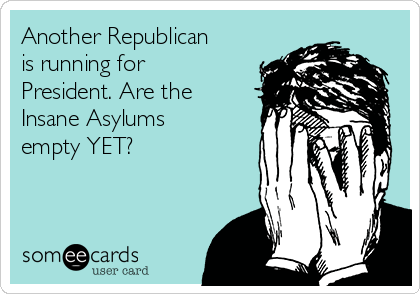 Another Republican
is running for
President. Are the
Insane Asylums
empty YET?