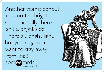 Another year older but
look on the bright
side ... actually there
isn't a bright side. 
There's a bright light,
but you're gonna
want to stay away
from that!