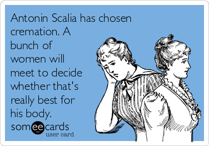 Antonin Scalia has chosen
cremation. A
bunch of
women will
meet to decide
whether that's
really best for
his body.
