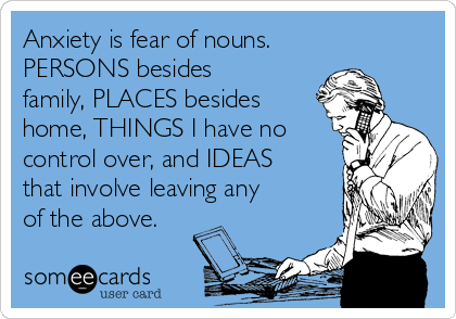 Anxiety is fear of nouns.
PERSONS besides
family, PLACES besides
home, THINGS I have no
control over, and IDEAS
that involve leaving any
of the above.
