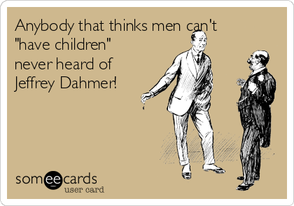 Anybody that thinks men can't
"have children"
never heard of
Jeffrey Dahmer!