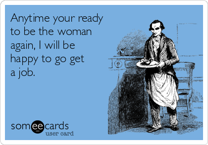 Anytime your ready
to be the woman
again, I will be
happy to go get   
a job.