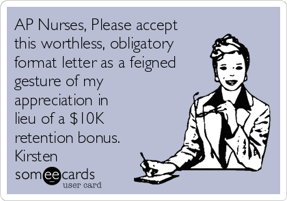 AP Nurses, Please accept
this worthless, obligatory
format letter as a feigned
gesture of my
appreciation in
lieu of a $10K
retention bonus.
Kirsten