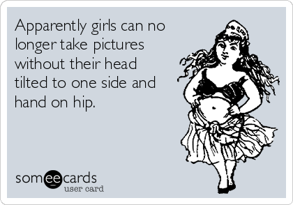 Apparently girls can no
longer take pictures
without their head
tilted to one side and
hand on hip.