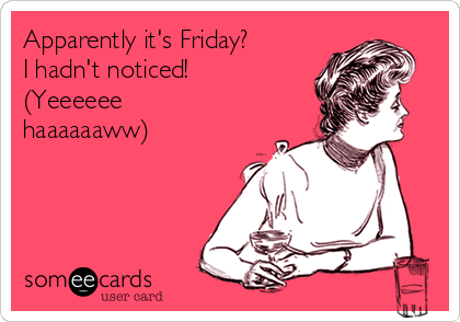 Apparently it's Friday?
I hadn't noticed!
(Yeeeeee
haaaaaaww)