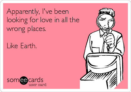 Apparently, I've been
looking for love in all the
wrong places. 

Like Earth.