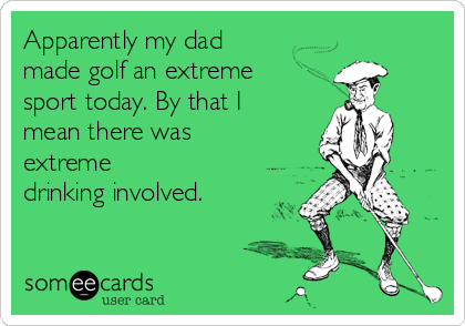 Apparently my dad
made golf an extreme
sport today. By that I
mean there was
extreme
drinking involved. 