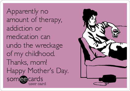 Apparently no
amount of therapy,
addiction or
medication can
undo the wreckage
of my childhood. 
Thanks, mom!
Happy Mother's Day.