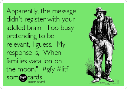 Apparently, the message
didn't register with your
addled brain.  Too busy
pretending to be
relevant, I guess.  My
response is, "When
families vacation on
the moon."  #gfy #litf