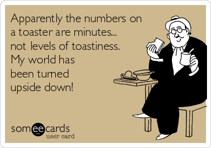 Apparently the numbers on
a toaster are minutes...
not levels of toastiness.
My world has
been turned
upside down!