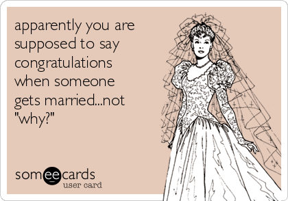 apparently you are 
supposed to say 
congratulations
when someone
gets married...not
"why?"