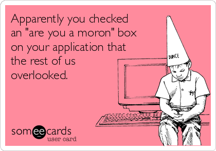 Apparently you checked
an "are you a moron" box
on your application that
the rest of us 
overlooked.