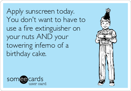Apply sunscreen today.
You don't want to have to
use a fire extinguisher on
your nuts AND your  
towering inferno of a
birthday cake.