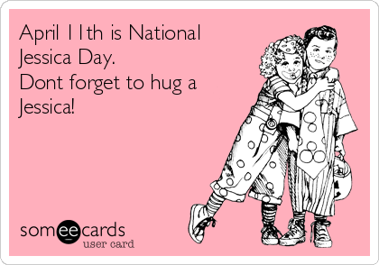 April 11th is National
Jessica Day.
Dont forget to hug a
Jessica!