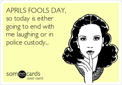 APRILS FOOLS DAY,
so today is either
going to end with
me laughing or in
police custody...