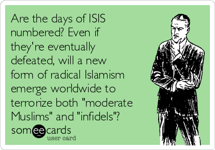 Are the days of ISIS 
numbered? Even if
they're eventually
defeated, will a new
form of radical Islamism
emerge worldwide to
terrorize both "moderate
Muslims" and "infidels"?