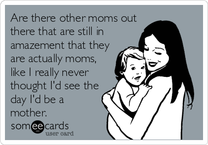 Are there other moms out
there that are still in
amazement that they
are actually moms,
like I really never
thought I'd see the
day I'd be a
mother. 