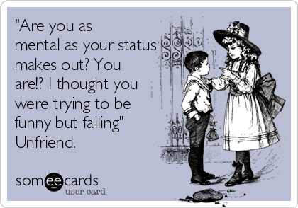 "Are you as
mental as your status
makes out? You
are!? I thought you
were trying to be
funny but failing" 
Unfriend. 