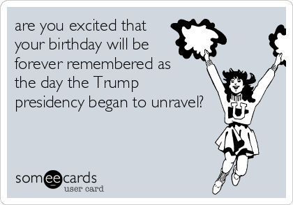 are you excited that
your birthday will be
forever remembered as 
the day the Trump 
presidency began to unravel?